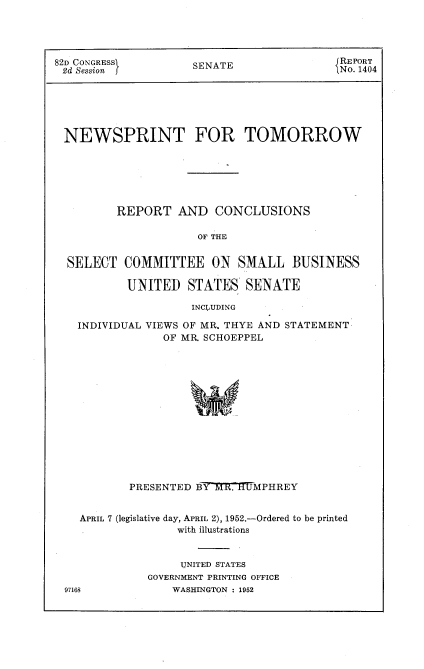 handle is hein.usccsset/usconset22730 and id is 1 raw text is: 




82D CONGRESSI        SENATE               JREPORT
2d Session f                               No. 1404






NEWSPRINT FOR TOMORROW






         REPORT   AND   CONCLUSIONS

                     OF THE


  SELECT  COMMITTEE ON SMALL BUSINESS

           UNITED   STATES   SENATE

                    INCLUDING

   INDIVIDUAL VIEWS OF MR. THYE AND STATEMENT
                OF MR SCHOEPPEL


          PRESENTED BY7R. TMPHREY


  APRIL 7 (legislative day, APRIL 2), 1952.-Ordered to be printed
                 with illustrations


                 UNITED STATES
            GOVERNMENT PRINTING OFFICE
97163           WASHINGTON : 1952


