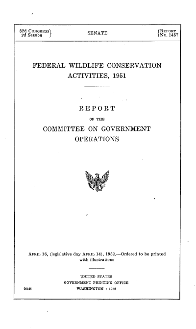 handle is hein.usccsset/usconset22731 and id is 1 raw text is: 




82d CONGRESS1         SENATE                  REPORT
2d Session                                    No. 1457





    FEDERAL WILDLIFE CONSERVATION

                ACTIVITIES,   1951





                   REPORT

                       OF THE

        COMMITTEE ON GOVERNMENT

                  OPERATIONS






















   APRIL 16, (legislative day APRIL 14), 1952.-Ordered to be printed
                    with illustrations


     UNITED STATES
GOVERNMENT PRINTING OFFICE
    WASHINGTON : 1952


98125


