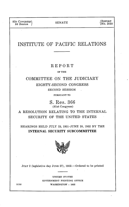 handle is hein.usccsset/usconset22732 and id is 1 raw text is: 





82D CONGRE$SS        SENATE                REPORT
~2d Session j                              iN.2050






   INSTITUTE OF PACIFIC RELATIONS






                   REPORT

                      OF THE

       COMMITTEE ON THE JUDICIARY

           EIGHTY-SECOND   CONGRESS
                 SECOND SESSION
                    PURSUANT TO

                  S. Res.  366
                    (81st Congress)

   A RESOLUTION   RELATING  TO THE  INTERNAL
        SECURITY  OF THE  UNITED  STATES


    HEARINGS HELD JULY 25, 1951-JUNE 20, 1952 BY THE
        INTERNAL SECURITY  SUBCOMMITTEE










    JULY 2 (legislative day JUNE 27), 1952.-Ordered to be printed


     UNITED STATES
GOVERNMENT PRINTING OFFICE
    WASHINGTON : 1952


21705


