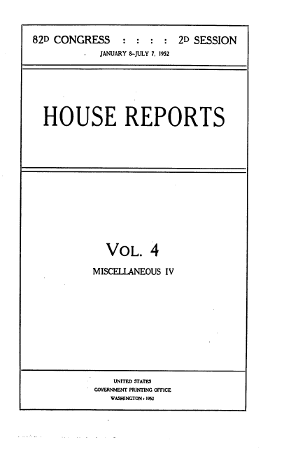 handle is hein.usccsset/usconset22736 and id is 1 raw text is: 


82D CONGRESS     :  :  : :  2D SESSION
             JANUARY 8-JULY 7, 1952


HOUSE REPORTS


VOL.


4


MISCELLANEOUS IV


    UNITED STATES
GOVERNMENT PRINTING OFFICE
   WASHINGTON1 1952


