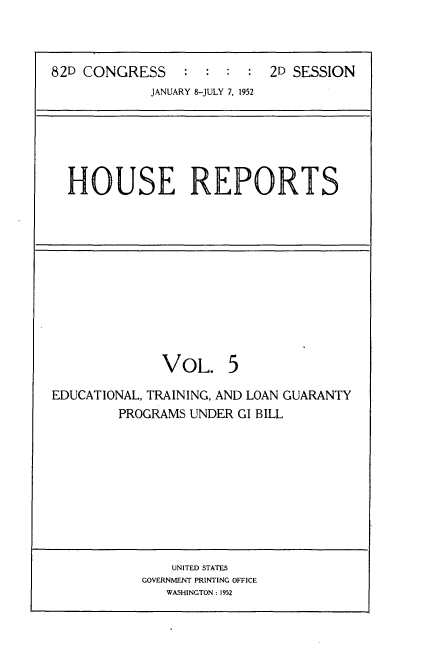 handle is hein.usccsset/usconset22737 and id is 1 raw text is: 



82D CONGRESS                2D SESSION
             JANUARY 8-JULY 7, 1952


HOUSE REPORTS


              VOL. 5

EDUCATIONAL, TRAINING, AND LOAN GUARANTY
        PROGRAMS UNDER GI BILL










               UNITED STATES
           GOVERNMENT PRINTING OFFICE
              WASHINGTON: 1952


