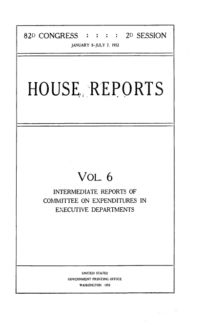 handle is hein.usccsset/usconset22738 and id is 1 raw text is: 



82D CONGRESS : : : : 2D SESSION
             JANUARY 8-JULY 7, 1952


HOUSE., REPORTS


         VOL. 6

   INTERMEDIATE REPORTS OF
COMMITTEE ON EXPENDITURES IN
   EXECUTIVE DEPARTMENTS


    UNITED STATES
GOVERNMENT PRINTING OFFICE
   WASHINGTON. 1952


