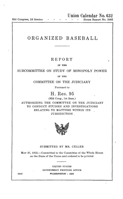 handle is hein.usccsset/usconset22739 and id is 1 raw text is: 



                             Union  Calendar  No. 632
82d Congress, 2d Session              House Report No. 2002


     ORGANIZED BASEBALL






                  REPORT

                     OF THE

SUBCOMMITTEE ON STUDY OF MONOPOLY POWER

                     OF THE

         COMMITTEE  ON  THE  JUDICIARY

                    Pursuant to

                  H. Res.  95
                  (82d Cong., 1st Sess.)
  AUTHORIZING THE  COMMITTEE ON THE  JUDICIARY
     TO CONDUCT  STUDIES AND INVESTIGATIONS
         RELATING TO MATTERS WITHIN ITS
                  JURISDICTION










            SUBMITTED BY MR. CELLER

  MAY 27, 1952.-Committed to the Committee of the Whole House
       on the State of the Union and ordered to be printed


                  UIJITED STATES
             GOVERNMENT PRINTING OFFICE


20062


WASHINGTON : 1952


