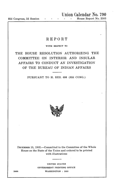 handle is hein.usccsset/usconset22740 and id is 1 raw text is: 




82d Congress, 2d Session


          Union  Calendar  No. 790
-   -House Report No. 2503


                 REPORT

                 WITH RESPECT TO

THE   HOUSE   RESOLUTION AUTHORIZING THE
  COMMITTEE ON INTERIOR AND INSULAR
  AFFAIRS  TO  CONDUCT   AN  INVESTIGATION
    OF THE   BUREAU   OF  INDIAN  AFFAIRS


       PURSUANT  TO H. RES. 698 (82d CONG.)























 DECEMBER 15, 1952.-Committed to the Committee of the Whole
   House on the State of the Union and ordered to be printed
                 with illustrations


     UNITED STATES
GOVERNMENT PRINTING OFFICE
    WASHINGTON : 1953


26496


