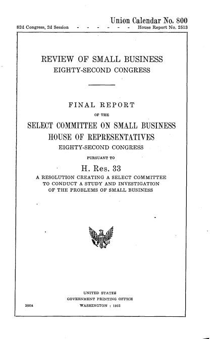 handle is hein.usccsset/usconset22741 and id is 1 raw text is: 


                          Union Calendar No. 800
82d Congress, 2d Session----  -  - -  House Report No. 2513


    REVIEW OF SMALL BUSINESS

       EIGHTY-SECOND CONGRESS






           FINAL REPORT

                   OF THE

SELECT  COMMITTEE   ON  SMALL   BUSINESS

      HOUSE  OF  REPRESENTATIVES

         EIGHTY-SECOND CONGRESS


26934


              PURSUANT TO

              H. Res. 33
A RESOLUTION CREATING A SELECT COMMITTEE
  TO CONDUCT A STUDY AND INVESTIGATION
  OF  THE PROBLEMS OF SMALL BUSINESS



















             UNITED STATES
         GOVERNMENT PRINTING OFFICE
            WASHINGTON : 1952


