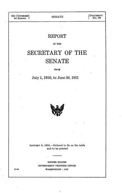 handle is hein.usccsset/usconset22742 and id is 1 raw text is: 



82D CONGRESSI          SENATE               DOCUMENT
2d  Session f          SNT                   No. 96





                     REPORT

                       OF THE


         SECRETARY OF THE


        SENATE

            FROM


July 1, 1950, to June 30, 1951


JANUARY 8. 1952.-Ordered to lie on the table
          and to be printed



          UNITED STATES
     GOVERNMENT PRINTING OFFICE
         WASHINGTON : 1952


91198


