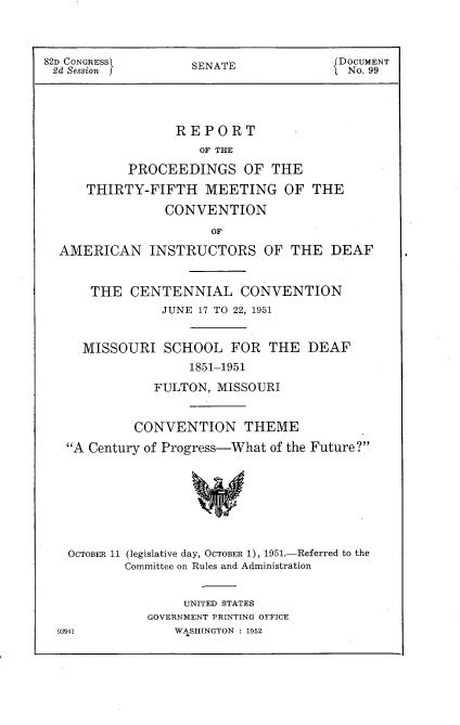 handle is hein.usccsset/usconset22743 and id is 1 raw text is: 



82D CONGRESS        SENATE             DOCUMENT
2d Session j                            No. 99




                 REPORT
                     OF THE

           PROCEEDINGS OF THE
      THIRTY-FIFTH   MEETING OF THE
                CONVENTION
                      OF

  AMERICAN INSTRUCTORS OF THE DEAF


      THE  CENTENNIAL CONVENTION
                JUNE 17 TO 22, 1951


     MISSOURI   SCHOOL   FOR  THE  DEAF
                   1851-1951
               FULTON, MISSOURI


            CONVENTION THEME
   A Century of Progress-What of the Future?







   OCTOBER 11 (legislative day, OCTOBER 1), 1951.-Referred to the
           Committee on Rules and Administration


     UNITED STATES
GOVERNMENT PRINTING OFFICE
    WASHINGTON : 1952


93941


