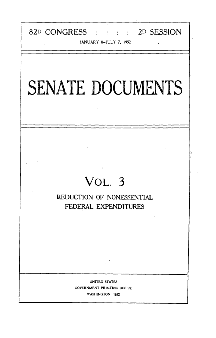 handle is hein.usccsset/usconset22744 and id is 1 raw text is: 


82L) CONGRESS              2D SESSION
             JANUARY 8-JULY 7, 1952


SENATE DOCUMENTS


VOL.


3


REDUCTION OF NONESSENTIAL
  FEDERAL EXPENDITURES


    UNITED STATES
GOVERNMENT PRINTING OFFICE
   WASHINGTON : 1952


