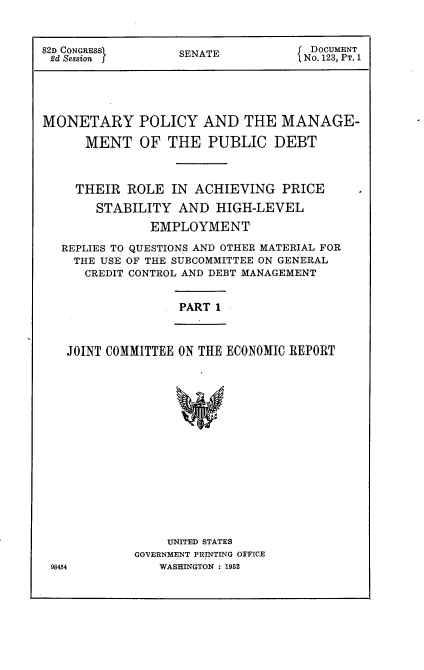 handle is hein.usccsset/usconset22745 and id is 1 raw text is: 


82D CONGRESSI      SENATE          J DOCUMENT
2d Session                         ( No. 123, PT. 1





MONETARY POLICY AND THE MANAGE-

      MENT   OF  THE   PUBLIC   DEBT



      THEIR ROLE  IN ACHIEVING   PRICE
      STABILITY AND HIGH-LEVEL
               EMPLOYMENT

   REPLIES TO QUESTIONS AND OTHER MATERIAL FOR
   THE  USE OF THE SUBCOMMITTEE ON GENERAL
      CREDIT CONTROL AND DEBT MANAGEMENT


PART 1


JOINT COMMITTEE ON THE ECONOMIC REPORT


    UNITED STATES
GOVERNMENT PRINTING OFFICE
   WASHINGTON : 1952


98454



