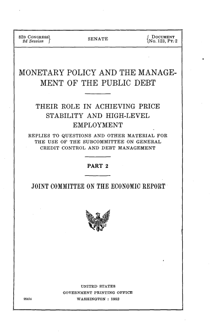handle is hein.usccsset/usconset22746 and id is 1 raw text is: 





82D CONGRESSI    SENATE          DOCUMENT
2d Session  jNo. 123, PT:2





MONETARY POLICY AND THE MANAGE-

     MENT   OF  THE PUBLIC   DEBT



     THEIR ROLE IN ACHIEVING  PRICE

       STABILITY AND  HIGH-LEVEL

             EMPLOYMENT

  REPLIES TO QUESTIONS AND OTHER MATERIAL FOR
    THE USE OF THE SUBCOMMITTEE ON GENERAL
    CREDIT CONTROL AND DEBT MANAGEMENT


PART 2


JOINT COMMITTEE ON THE ECONOMIC REPORT


    UNITED STATES
GOVERNMENT PRINTING OFFICE
   WASHINGTON : 1952


98454


