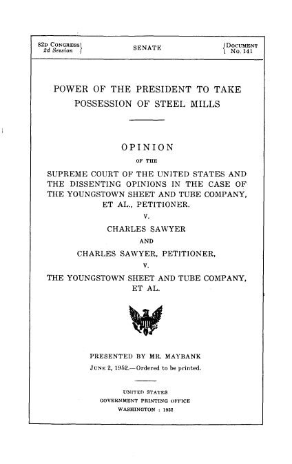 handle is hein.usccsset/usconset22747 and id is 1 raw text is: 




82D CONGRESSI      SENATE             DOCUMENT
2d Session f       S                   No. 141




   POWER   OF  THE  PRESIDENT   TO  TAKE

       POSSESSION   OF  STEEL  MILLS





                 OPINION
                    OF THE

  SUPREME  COURT OF THE UNITED STATES AND
  THE DISSENTING  OPINIONS IN THE CASE  OF
  THE YOUNGSTOWN  SHEET AND TUBE  COMPANY,
             ET AL., PETITIONER.
                     V.

              CHARLES  SAWYER
                     AND

        CHARLES  SAWYER, PETITIONER,
                     V.
  THE YOUNGSTOWN  SHEET AND TUBE  COMPANY,
                   ET AL.








          PRESENTED BY MR. MAYBANK


JUNE 2, 1952.-Ordered to be printed.


       UNITED STATES
  GOVERNMENT PRINTING OFFICE
      WASHINGTON : 1952


