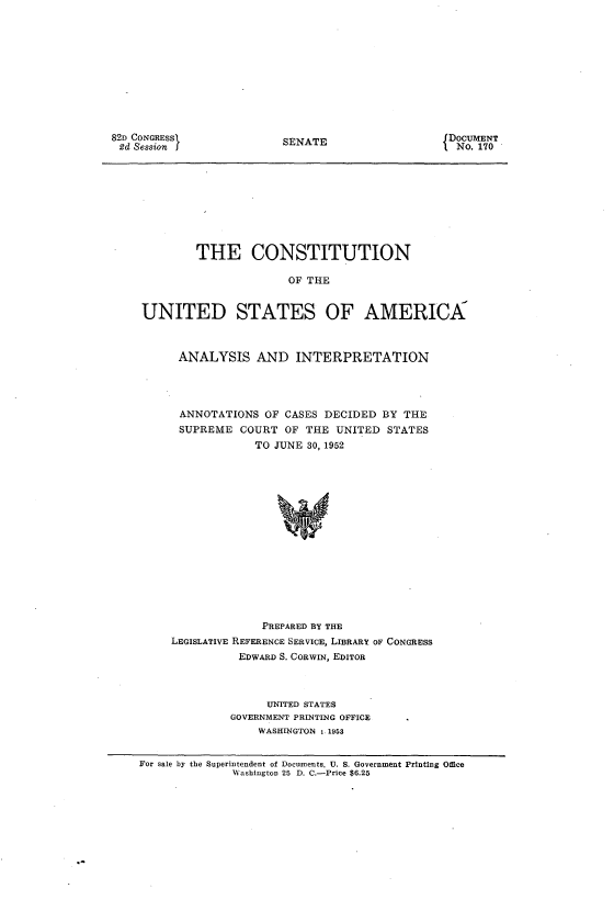 handle is hein.usccsset/usconset22749 and id is 1 raw text is: 











82D CONGRESSI
2d Session J


SENATE


DOCUMENT
No. 170


        THE CONSTITUTION

                      OF THE


UNITED STATES OF AMERICA



      ANALYSIS   AND   INTERPRETATION




      ANNOTATIONS  OF CASES DECIDED BY THE
      SUPREME  COURT  OF THE UNITED  STATES
                 TO JUNE 30, 1952
















                 PREPARED BY THE
    LEGISLATIVE REFERENCE SERVICE, LIBRARY OF CONGRESS
               EDWARD S. CORWIN, EDITOR


     UNITED STATES
GOVERNMENT PRINTING OFFICE
    WASHINGTON :. 1953


For sale by the Superintendent of Documents, U. S. Government Printing Office
              Washington 25 D. C.-Price $6.25


