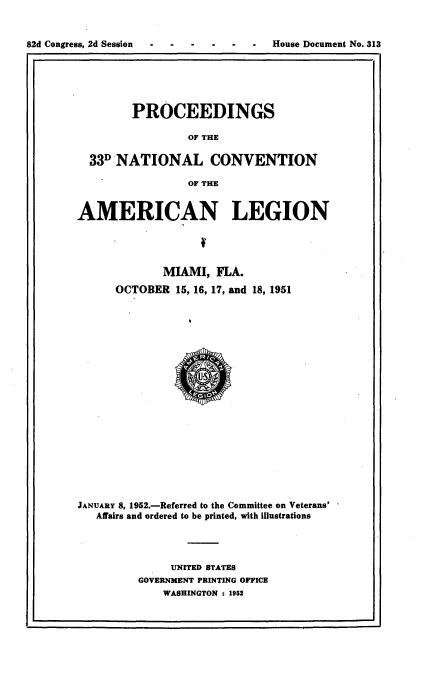 handle is hein.usccsset/usconset22752 and id is 1 raw text is: 


82d Congress, 2d Session - - - - --   House Document No. 313
I,                                                   ,I


        PROCEEDINGS

                 OF THE

  33D NATIONAL CONVENTION

                 OF THE


AMERICAN LEGION




             MIAMI,  FLA.
      OCTOBER  15, 16, 17, and 18, 1951





















JANUARY 8, 1952.-Referred to the Committee on Veterans'
   Affairs and ordered to be printed, with illustrations




              UNITED STATES
         GOVERNMENT PRINTING OFFICE
             WASHINGTON : 1952


