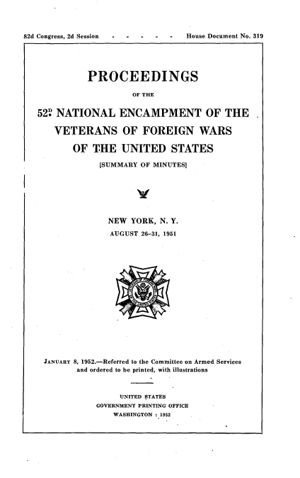 handle is hein.usccsset/usconset22754 and id is 1 raw text is: 



82d Congress, 2d Session          House Document No. 319


           PROCEEDINGS

                    OF THE


52 NATIONAL ENCAMPMENT OF THE

    VETERANS OF FOREIGN WARS

       OF   THE   UNITED STATES

             [SUMMARY OF MINUTES]







               NEW  YORK, N. Y.
               AUGUST 26-31, 1951

















 JANUARY 8, 1952.-Referred to the Committee on Armed Services
        and ordered to be printed, with illustrations



                 UNITED STATES
            GOVERNMENT PRINTING OFFICE
                WASHINGTON: 1952


