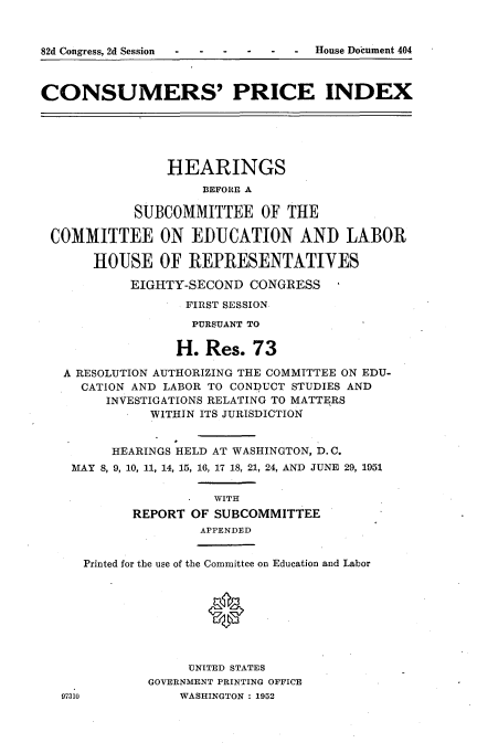 handle is hein.usccsset/usconset22756 and id is 1 raw text is: 



82d Congress, 2d Session  .    -   House Document 404



CONSUMERS' PRICE INDEX






                HEARINGS
                    BEFORE A

            SUBCOMMITTEE OF THE

 COMMITTEE ON EDUCATION AND LABOR

       HOUSE   OF  REPRESENTATIVES

           EIGHTY-SECOND  CONGRESS
                  FIRST SESSION
                  PURSUANT TO

                  H. Res.  73

   A RESOLUTION AUTHORIZING THE COMMITTEE ON EDU-
     CATION AND LABOR TO CONDUCT STUDIES AND
        INVESTIGATIONS RELATING TO MATTERS
              WITHIN ITS JURISDICTION


         HEARINGS HELD AT WASHINGTON, D.C.
    MAY 8, 9, 10, 11, 14, 15, 16, 17 18, 21, 24, AND JUNE 29, 1951

                      WITH
            REPORT OF SUBCOMMITTEE
                    APPENDED


     Printed for the use of the Committee on Education and Labor








                   UNITED STATES
             GOVERNMENT PRINTING OFFICE
   97310         WASHINGTON : 1952


