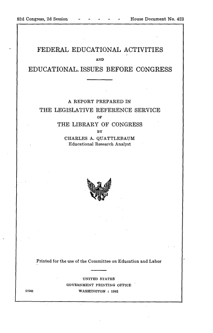 handle is hein.usccsset/usconset22758 and id is 1 raw text is: 


House Document No. 423


   FEDERAL EDUCATIONAL ACTIVITIES

                      AND

EDUCATIONAL. ISSUES BEFORE CONGRESS


         A REPORT PREPARED  IN

THE  LEGISLATIVE  REFERENCE SERVICE
                   OF
      THE  LIBRARY  OF CONGRESS
                   BY
        CHARLES A. QUATTLEBAUM
        Educational Research Analyst


97948


Printed for the use of the Committee on Education and Labor


               UNITED STATES
          GOVERNMENT PRINTING OFFICE
              WASHINGTON : 1952


82d Congress, 2d Session


