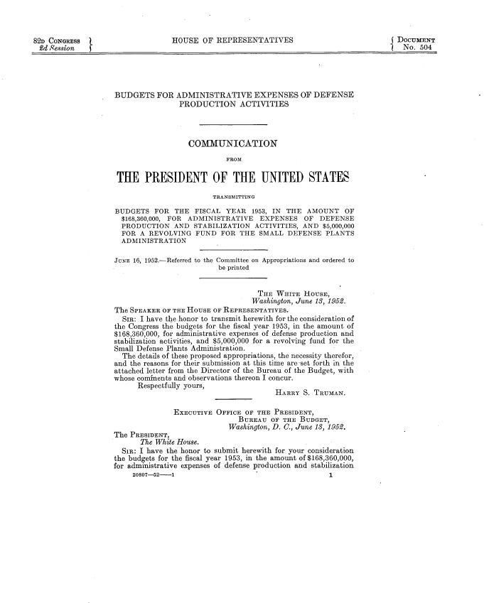handle is hein.usccsset/usconset22759 and id is 1 raw text is: 



82D CONGRESS                      HOUSE  OF  REPRESENTATIVES                             DOCUMENT
2d  Session   f                                                                           No.  504





                    BUDGETS   FOR  ADMINISTRATIVE EXPENSES OF DEFENSE
                                    PRODUCTION ACTIVITIES




                                      COMMUNICATION

                                               FROM

                    THE PRESIDENT OF THE UNITED STATES

                                            TRANSMITTING

                    BUDGETS   FOR  THE FISCAL  YEAR  1953, IN THE  AMOUNT   OF
                      $168,360,000, FOR ADMINISTRATIVE EXPENSES   OF  DEFENSE
                      PRODUCTION  AND  STABILIZATION  ACTIVITIES, AND  $5,000,000
                      FOR A REVOLVING   FUND  FOR THE  SMALL  DEFENSE   PLANTS
                      ADMINISTRATION

                    JUNE 16, 1952.-Referred to the Committee on Appropriations and ordered to
                                             be printed


                                                       THE WHITE  HOUSE,
                                                     Washington, June 13, 1952.
                    The SPEAKER OF THE HOUSE OF REPRESENTATIVES.
                      SIR: I have the honor to transmit herewith for the consideration of
                    the Congress the budgets for the fiscal year 1953, in the amount of
                    $168,360,000, for administrative expenses of defense production and
                    stabilization activities, and $5,000,000 for a revolving fund for the
                    Small Defense Plants Administration.
                      The details of these proposed appropriations, the necessity therefor,
                    and the reasons for their submission at this time are -set forth in the
                    attached letter from the Director of the Bureau of the Budget, with
                    whose cominents and observations thereon I concur.
                         Respectfully yours,
                                                           HARRY  S. TRUMAN.

                                  EXECUTIVE  OFFICE OF THE PRESIDENT,
                                                  BUREAU  OF THE BUDGET,
                                                Washington, D. C., June 13, 1952.
                    The PRESIDENT,
                          The White House.
                      SiR: I have the honor to submit herewith for your consideration
                    the budgets for the fiscal year 1953, in the amount of $168,360,000,
                    for administrative expenses of defense production and stabilization
                        20807-52-1                                      1


