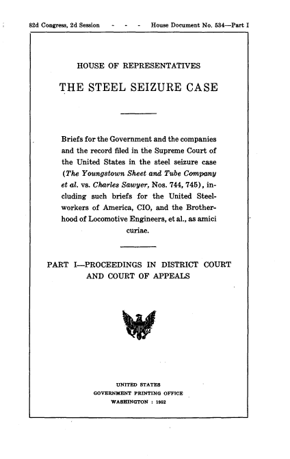 handle is hein.usccsset/usconset22760 and id is 1 raw text is: 

-  House Document No. 534-Part I


       HOUSE   OF REPRESENTATIVES

   THE STEEL SEIZURE CASE





   Briefs for the Government and the companies
   and the record filed in the Supreme Court of
   the United States in the steel seizure case
   (The Youngstown Skeet and Tube Company
   et al. vs. Charles Sawyer, Nos. 744, 745), in-
   cluding such briefs for the United Steel-
   workers of America, CIO, and the Brother-
   hood of Locomotive Engineers, et al., as amici
                   curiae.



PART   I-PROCEEDINGS IN     DISTRICT  COURT
         AND   COURT  OF  APPEALS











                 UNITED STATES
           GOVERNMENT PRINTING OFFICE
               WASHINGTON : 1952


82d Congress, 2d Session -


