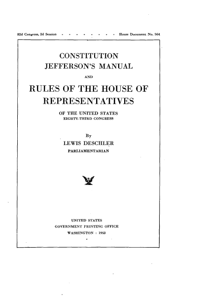 handle is hein.usccsset/usconset22765 and id is 1 raw text is: 






82d Congress, 2d Session        -  House Document No. 564




             CONSTITUTION

        JEFFERSON'S MANUAL

                    AND


   RULES OF THE HOUSE OF


        REPRESENTATIVES

            OF THE UNITED STATES
              EIGHTY-THIRD CONGRESS



                    By

              LEWIS DESCHLER
              PARLIAMENTARIAN















                UNITED STATES
           GOVERNMENT PRINTING OFFICE
               WASHINGTON : 1953


