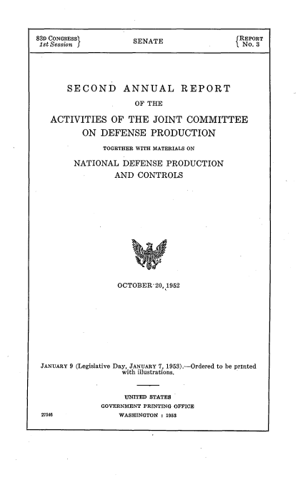 handle is hein.usccsset/usconset22770 and id is 1 raw text is: 



83D CONGRESsf SENATE REPORT
1st Session                       .     No. 3





      SECOND ANNUAL REPORT

                   OF THE

   ACTIVITIES  OF THE  JOINT  COMMITTEE

         ON  DEFENSE  PRODUCTION

             TOGETHER WITH MATERIALS ON

       NATIONAL  DEFENSE  PRODUCTION
               AND  CONTROLS














               OCTOBER 20, 1952


JANUARY 9 (Legislative Day, JANUARY 7, 1953).-Ordered to be printed
                with illustrations.


                UNITED STATES
            GOVERNMENT PRINTING OFFICE
27546          WASHINGTON : 1953


