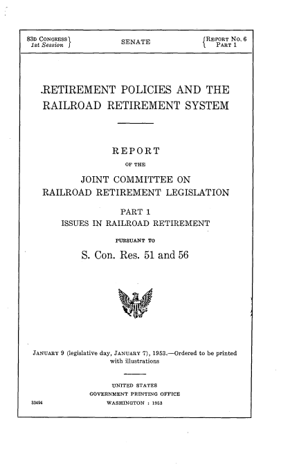 handle is hein.usccsset/usconset22771 and id is 1 raw text is: 



83D CONGRESS        SENATE            REPORT No. 6
1st Session f                           PART 1





   .RETIREMENT POLICIES AND THE

   RAILROAD RETIREMENT SYSTEM





                  REPORT
                     OF THE

           JOINT  COMMITTEE ON

   RAILROAD RETIREMENT LEGISLATION

                    PART 1
       ISSUES IN RAILROAD  RETIREMENT

                   PURSUANT TO

            S. Con. Res. 51 and 56












 JANUARY 9 (legislative day, JANUARY 7), 1953.-Ordered to be printed
                  with illustrations


     UNITED STATES
GOVERNMENT PRINTING OFFICE
    WASHINGTON : 1953


33494


