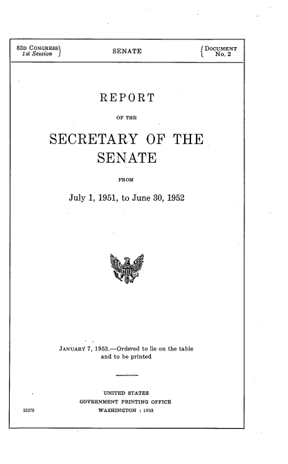 handle is hein.usccsset/usconset22776 and id is 1 raw text is: 





83D CONGRESs          SENATE               DOCUMENT
1st Session j                                No. 2






                   REPORT

                       OF THE


        SECRETARY OF THE


                   SENATE


                       FROM


            July 1, 1951, to June 30, 1952


23270


JANUARY 7, 1953.-Ordered to lie on the table
          and to be printed




          UNITED STATES
     GOVERNMENT PRINTING OFFICE
         WASHINGTON : 1953


