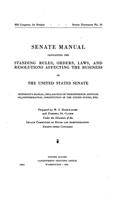 handle is hein.usccsset/usconset22777 and id is 1 raw text is: 







-Cr , t-iSenate  Document No. 10


          SENATE MANUAL

                   CONTAINING THE


STANDING RULES, ORDERS, LAWS, AND
RESOLUTIONS AFFECTING THE BUSINESS


                        OF


        THE  UNITED STATES SENATE



  JEFFERSON'S MANUAL, DECLARATION OF INDEPENDENCE. ARTICLES
  OF CONFEDERATION, CONSTITUTION OF THE UNITED STATES, ETC.



             Prepared by W. F. BOOKWALTER
                and DARRELL ST. CLAIRE
                Under the Direction of the
       SENATE COMMITTEE ON RULES AND ADMINISTRATION
                EiGrtY-TID CONGRESS










                   UNITED STATES
             GOVERNMENT PRINTING OFFICE


83d Congress, lot Session


28284


WASHINGTON : 1953


