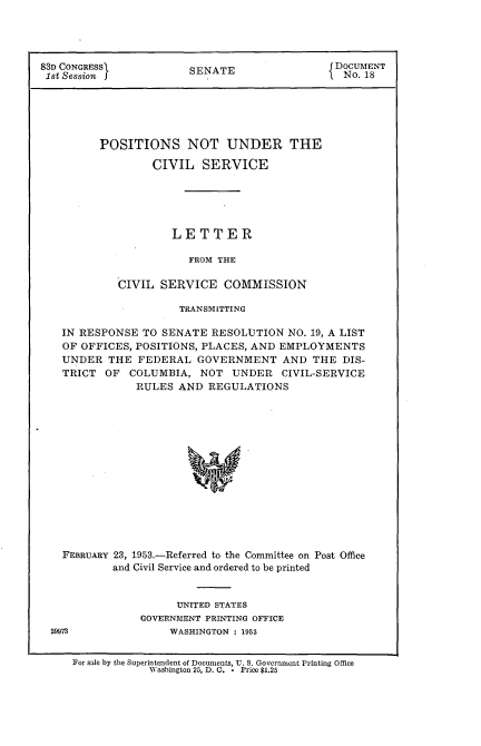 handle is hein.usccsset/usconset22778 and id is 1 raw text is: 




83D CONGRESS            SENATE                 DOCUMENT
1st Session 1                                   No. 18





         POSITIONS NOT UNDER THE

                  CIVIL   SERVICE





                     LETTER

                        FROM THE

            CIVIL  SERVICE   COMMISSION

                      TRANSMITTING

   IN RESPONSE  TO SENATE  RESOLUTION  NO. 19, A LIST
   OF OFFICES, POSITIONS, PLACES, AND EMPLOYMENTS
   UNDER   THE  FEDERAL  GOVERNMENT AND THE DIS-
   TRICT  OF  COLUMBIA,  NOT   UNDER  CIVIL-SERVICE
               RULES  AND  REGULATIONS















   FEBRUARY 23, 1953.-Referred to the Committee on Post Office
            and Civil Service and ordered to be printed


                      UNITED STATES
                GOVERNMENT PRINTING OFFICE
  29973              WASHINGTON : 1953


     For sale by the Superintendent of Documents, U. S. Government Printing Office
                 Washington 25, D. C. - Price $1.25


