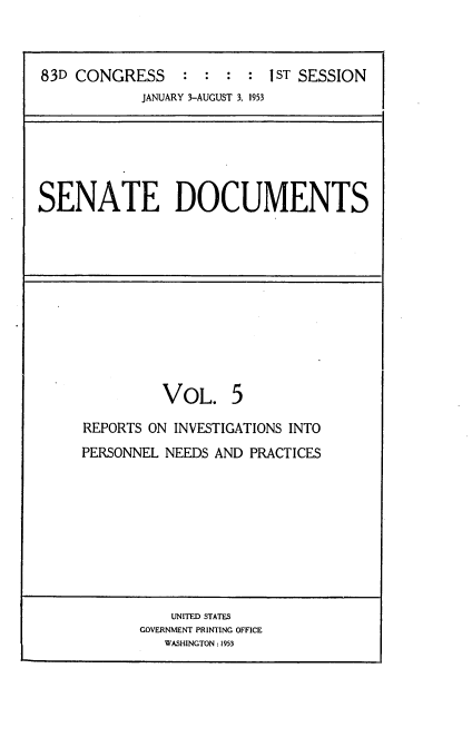 handle is hein.usccsset/usconset22779 and id is 1 raw text is: 



83D CONGRESS : : : : 1ST SESSION
            JANUARY 3-AUGUST 3, 1953


SENATE DOCUMENTS


          VOL. 5

REPORTS ON INVESTIGATIONS INTO
PERSONNEL NEEDS AND PRACTICES


    UNITED STATES
GOVERNMENT PRINTING OFFICE
   WASHINGTON: 1953


