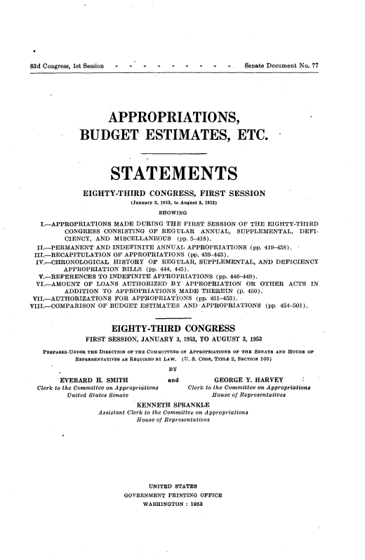 handle is hein.usccsset/usconset22781 and id is 1 raw text is: 








83d Congress, 1st Session - Senate Document No. 77


                   APPROPRIATIONS,

            BUDGET ESTIMATES, ETC.





                   STATEMENTS

             EIGHTY-THIRD CONGRESS, FIRST SESSION
                        (January 3, 1953, to August 3, 1953)
                               SHOWING

   I.-APPROPRIATIONS MADE DURING TIE FIRST SESSION OF THE EIGHTY-THIRD
        CONGRESS  CONSISTING OF REGULAR  ANNUAL,  SUPPLEMENTAL,  DEFI-
        CIENCY, AND MISCELLANEOUS  (pp. 5-418).
  II.-PERMANENT AND INDEFINITE ANNUAL APPROPRIATIONS (pp. 419-438).
  III.-RECAPITULATION OF APPROPRIATIONS (pp, 439-443).
  IV.-CHRONOLOGICAL HISTORY OF  REGULAR, SUPPLEMENTAL, AND DEFICIENCY
        APPROPRIATION BILLS (pp. 444, 445).
  V.-REFERENCES TO INDEFINITE APPROPRIATIONS (pp. 446-449).
  VI.-AMOUNT OF LOANS AUTHORIZED  BY APPROPRIATION  OR OTHER  ACTS IN
        ADDITION TO  APPROPRIATIONS MADE THEREIN  (p. 450).
 VII.-AUTHORIZATIONS FOR APPROPRIATIONS (pp. 451-453)..
VIII.-COMPARISON OF BUDGET ESTIMATES AND APPROPRIATIONS  (pp. 454-501).


                    EIGHTY-THIRD CONGRESS
             FIRST SESSION, JANUARY 3, 1953, TO AUGUST 3, 1953

   PREPARED.UNDER THE DIRECTION OF THE COMMITTEES ON APPROPRIATIONS OF THE SENATE AND HOUSE OF
           REPRESENTATIVES AS REQUIRED BY LAW. (U. S. CODE, TITLE 2, SECTION 105)
                                 BY
       EVERARD  H. SMITH         and        GEORGE  Y. HARVEY
  Clerk to the Committee on Appropriations  Clerk to the Committee on Appropriations
         United States Senate               House of Representatives
                          KENNETH SPRANKLE
                Assistant Clerk to the Committee on Appropriations
                          House of Representatives









                             UNITED STATES
                       GOVERNMENT PRINTING OFFICE
                           WASHINGTON : 1953


