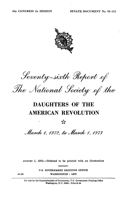 handle is hein.usccsset/usconset22828 and id is 1 raw text is: 

SENATEj DOCUMENT  No. 93-113


4ta~fk


le,6&)t/c /


Ja~' wnai                          /o/e~y Id


         DAUGHTERS OF THE

      AMERICAN REVOLUTION














   AUGUST 1, 1974.-Ordered to be printed with an illustration


            U.S. GOVERNMENT PRINTING OFFICE
40-189            WASHINGTON : 1975

   Vor sale by the Superintendent of Documents, U.S. Government Printing Office
               Washington, D.C. 20402 - Price $1.45


931) CONGRESS 2D SESSION


, T'x11 e /


R


