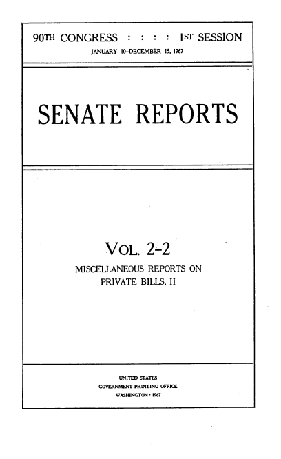 handle is hein.usccsset/usconset22830 and id is 1 raw text is: 


90TH CONGRESS: :: :         sT SESSION
           JANUARY 10-DECEMBER 15, 1967


SENATE REPORTS


      VOL.   2-2

MISCELLANEOUS REPORTS ON
     PRIVATE BILLS, II


    UNITED STATES
GOVERNMENT PRINTING OFFICE
   WASHINGTON: 1%7


