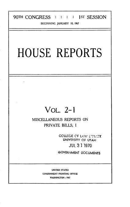 handle is hein.usccsset/usconset22831 and id is 1 raw text is: 


90TH CONGRESS     : :  :  : 1ST SESSION
            BEGINNING JANUARY 10, 1%7


HOUSE REPORTS


     VOL. 2-1

MISCELLANEOUS REPORTS ON
     PRIVATE BILLS, I

            COLLEGE OF U.W L'Y?.1?Y
            UNIVERSITY Or- UTAH
                JUL 3 1 1970
           GOVERNMNT DOCUMENKS


    UNITED STATES
GOVERNMENT PRINTING OFFICE
   WASHINGTON: 1%7


