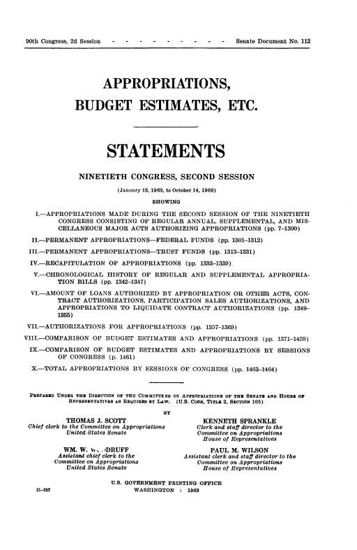 handle is hein.usccsset/usconset22834 and id is 1 raw text is: 




-  -   -  Senate Document No. 112


                    APPROPRIATIONS,


             BUDGET ESTIMATES, ETC.






                     STATEMENTS


              NINETIETH CONGRESS, SECOND SESSION

                       (January 15, 1968, to October 14, 1968)

                                SHOWING

   I.-APPROPRIATIONS MADE  DURING THE  SECOND SESSION OF THE  NINETIETH
         CONGRESS CONSISTING OF REGULAR  ANNUAL, SUPPLEMENTAL, AND  MIS-
         CELLANEOUS MAJOR  ACTS AUTHORIZING APPROPRIATIONS  (pp. 7-1300)

  II.-PERMANENT  APPROPRIATIONS-FEDERAL   FUNDS  (pp. 1301-1312)
  III.-PERMANENT APPROPRIATIONS-TRUST  FUNDS  (pp. 1313-1331)

  IV.-RECAPITULATION OF APPROPRIATIONS  (pp. 1333-1339)

  V.-CHRONOLOGICAL   HISTORY OF  REGULAR  AND SUPPLEMENTAL   APPROPRIA-
        TION BILLS (pp. 1342-1347)
  VI.-AMOUNT OF LOANS  AUTHORIZED  BY APPROPRIATION OR OTHER  ACTS, CON-
        TRACT  AUTHORIZATIONS, PARTICIPATION SALES AUTHORIZATIONS,  AND
        APPROPRIATIONS  TO LIQUIDATE  CONTRACT AUTHORIZATIONS   (pp. 1349-
        1355)
 VII.-AUTHORIZATIONS FOR  APPROPRIATIONS  (pp. 1357-1369)

VIII.-COMPARISON OF BUDGET  ESTIMATES  AND APPROPRIATIONS   (pp. 1371-1459)

IX.-COMPARISON   OF  BUDGET  ESTIMATES AND  APPROPRIATIONS  BY SESSIONS
         OF CONGRESS (p. 1461)

  X.-TOTAL APPROPRIATIONS  BY SESSIONS OF CONGRESS  (pp. 1463--1464)



  PREPARED UNDER THE DIRECTION OF THE COMMITTEES ON APPROPRIATIONS OF THE SENATE AND HOUSE OF
           REPRESENTATIVES AS REQUIRED BY LAW. (U.S. CODE, TITLE 2, SECTION 105)

                                   BY
           THOMAS J. SCOTI                   KENNETH  SPRANKLE
 Chief clerk to the Committee on Appropriations  Clerk and staff director to the
           United States Senate            Committee on Appropriations
                                             House of Representatives
          WM. W. vv . 1DRUFF                   PAUL M. WILSON
          Assistant chief clerk to the  Assistant clerk and staff director to the
        Committee on Appropriations        Committee on Appropriations
           United States Henate              House of Representatives

                      U.S. GOVERNMENT PRINTING OFFICE
   21-057                  WASHINGTON  : 1969


90th Congress, 2d Session


