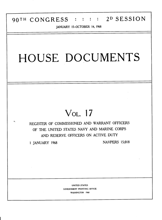 handle is hein.usccsset/usconset22835 and id is 1 raw text is: 



90TH   CONGRESS : : : : 2D SESSION
                 JANUARY 15-OCTOBER 14, 1968







   HOUSE DOCUMENTS












                    VOL. 17

       REGISTER OF COMMISSIONED AND WARRANT OFFICERS
       OF THE UNITED STATES NAVY AND MARINE CORPS
           AND RESERVE OFFICERS ON ACTIVE DUTY

       1 JANUARY 1968              NAVPERS 15,018









                       UNITED STATES
                    GOVERNMENT PRINTING OFFICE
                      WASHINGTON 1968


