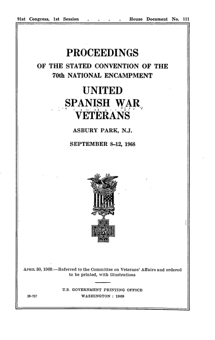 handle is hein.usccsset/usconset22837 and id is 1 raw text is: 

91st Congress, 1st Session . . . . House Document No. 111


         PROCEEDINGS

OF THE  STATED   CONVENTION OF THE
     70th NATIONAL  ENCAMPMENT

             UNITED

        SPANISH WAR,

           VETERANS

           ASBURY  PARK, N.J.

           SEPTEMBER 8-12, 1968


APRIL 30, 1969.-Referred to the Committee on Veterans' Affairs and ordered
             to be printed, with illustrations

           U.S. GOVERNMENT PRINTING OFFICE
 28-757          WASHINGTON : 1969


