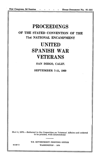 handle is hein.usccsset/usconset22838 and id is 1 raw text is: 
91st Congress, 2d Session      House Document No. 91-331


            PROCEEDINGS
    OF THE  STATED   CONVENTION   OF  THE
        71st NATIONAL  ENCAMPMENT

                 UNITED

            SPANISH WAR

               VETERANS

               SAN DIEGO, CALIF.

             SEPTEMBER   7-11, 1969

















MAY 4, 1970.-Referred to the Committee on Veterans' Affairs and ordered
             to be printed, with illustrations

           U.S. GOVERNMENT PRINTING OFFICE
 44-2970        WASHINGTON : 1970


