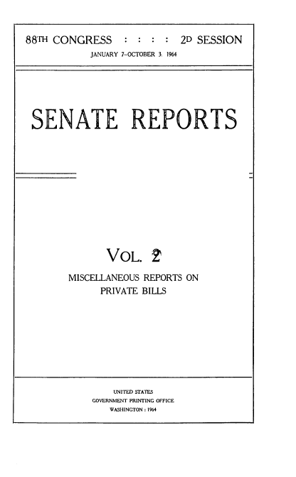 handle is hein.usccsset/usconset22839 and id is 1 raw text is: 


88'm CONGRESS     : :  : :  2D SESSION
            JANUARY 7-OCTOBER 3. 1964


SENATE REPORTS












              VOL. 2


MISCELLANEOUS
      PRIVATE


REPORTS ON
BILLS


    UNITED STATES
GOVERNMENT PRINTING OFFICE
   WASHINGTON: 1964


