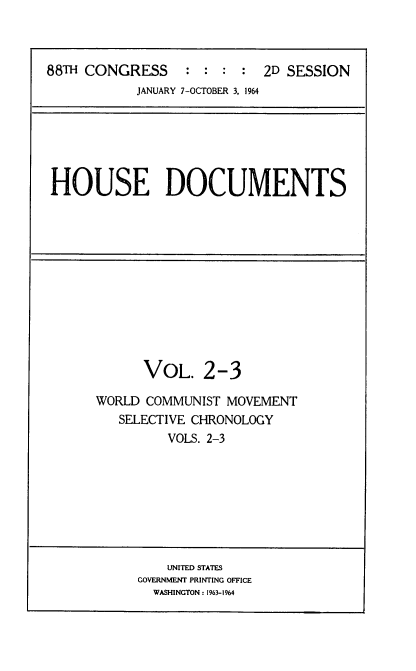 handle is hein.usccsset/usconset22840 and id is 1 raw text is: 



88TH CONGRESS     : :  : :  2D SESSION
            JANUARY 7-OCTOBER 3, 1964


HOUSE DOCUMENTS


      VOL. 2-3

WORLD COMMUNIST MOVEMENT
   SELECTIVE CHRONOLOGY
         VOLS. 2-3


    UNITED STATES
GOVERNMENT PRINTING OFFICE
  WASHINGTON: 1963-1964


