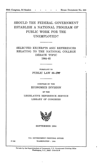 handle is hein.usccsset/usconset22841 and id is 1 raw text is: 

88th Congress, 2d Session  -  House Document No. 363




     SHOULD THE FEDERAL GOVERNMENT
     ESTABLISH A NATIONAL PROGRAM OF
             PUBLIC WORK FOR THE

                  UNEMPLOYED?


SELECTED
RELATING


EXCERPTS AND' REFERENCES
TO THE NATIONAL COLLEGE
  DEBATE TOPIC
      1964-65


          PURSUANT TO
      PUBLIC LAW 88-246z



         COMPILED BY THE
     ECONOMICS DIVISION
            OF THE
LEGISLATIVE REFERENCE SERVICE
     LIBRARY OF CONGRESS









        SEPTEMBER 1964


U.S. GOVERNMENT PRINTING OFFICE
     WASHINGTON : 1964


For sale by the Superintendent of Documents, U.S. Government Printing Office
           Washington, D.C., 20402 - Price $1.00


37-940



