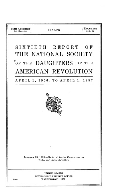 handle is hein.usccsset/usconset22847 and id is 1 raw text is: 






86TH CONGRESS   SENATE          { DOCUMENT
1st Session I                   I No. 12


SIXTIETH


REPORT


THE NATIONAL SOCIETY


OF THE


DAUGHTERS OF THE


AMERICAN REVOLUTION

APRIL   1, 1956, TO APRIL   1, 1957


JANUARY 23, 1959.-Referred to the Committee on
       Rules and Administration


              UNITED STATES
          GOVERNMENT PRINTING OFFICE
36065        WASHINGTON : 1959


OF


