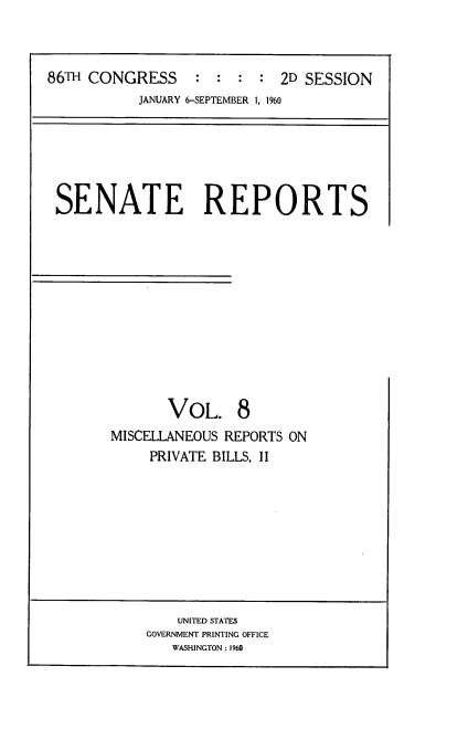 handle is hein.usccsset/usconset22850 and id is 1 raw text is: 



86TH CONGRESS     :  : :  : 2D SESSION
           JANUARY 6-SEPTEMBER 1, 1960


SENATE REPORTS












              VOL. 8
       MISCELLANEOUS REPORTS ON
           PRIVATE BILLS, II


    UNITED STATES
GOVERNMENT PRINTING OFFICE
   WASHINGTON : 1960



