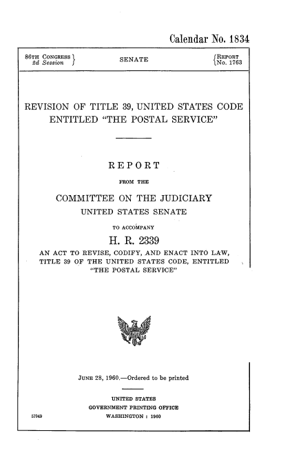 handle is hein.usccsset/usconset22851 and id is 1 raw text is: 




                               Calendar No. 1834

86TH CONGRESS ISENATE                   {REPORT
  2d Session                             No. 1763





REVISION OF TITLE 39, UNITED STATES CODE

     ENTITLED THE POSTAL SERVICE





                  REPORT

                    FROM THE

       COMMITTEE ON THE JUDICIARY

            UNITED STATES SENATE

                   TO ACCOiPANY

                   H. R. 2339
   AN ACT TO REVISE, CODIFY, AND ENACT INTO LAW,
   TITLE 39 OF THE UNITED STATES CODE, ENTITLED
              THE POSTAL SERVIICE














           JUNE 28, 1960.-Ordered to be printed


     UNITED STATES
GOVERNMENT PRINTING OFFICE
    WASHINGTON : 1960


57949


