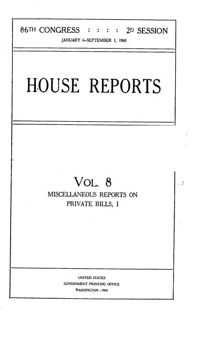 handle is hein.usccsset/usconset22852 and id is 1 raw text is: 


86TH CONGRESS     : :   :   2D SESSION
           JANUARY 6-SEPTEMBER 1, 1%0


HOUSE REPORTS


       VOL. 8
MISCELLANEOUS REPORTS ON
     PRIVATE BILLS, I


    UNITED STATES
GOVERNMENT PRINTING OFFICE
   WASHINGTON : 1960


