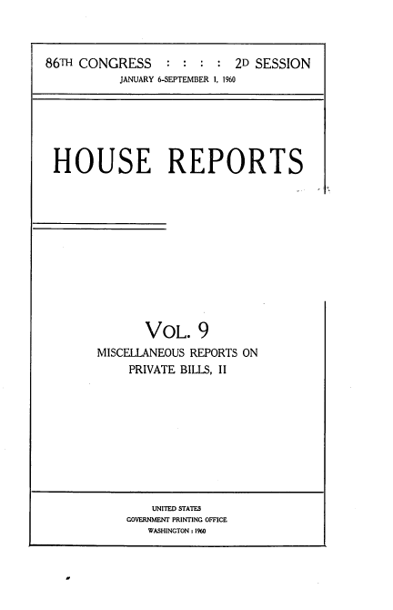 handle is hein.usccsset/usconset22853 and id is 1 raw text is: 



86TH CONGRESS     : :  : :  2D SESSION
           JANUARY 6-SEPTEMBER 1, 1960


HOUSE REPORTS











              VOL. 9
      MISCELLANEOUS REPORTS ON
           PRIVATE BILLS, II


    UNITED STATES
GOVERNMENT PRINTING OFFICE
   WASHINGTON: 1960


