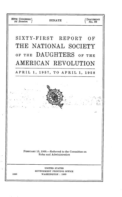 handle is hein.usccsset/usconset22854 and id is 1 raw text is: 


86TH CONGRESS    SENATE         { DOCUMENT
2d Session f                      No. 99


SIXTY-FIRST


REPORT


THE NATIONAL SOCIETY

OF THE DAUGHTERS OF THE

AMERICAN REVOLUTION

APRIL 1, 1957, TO APRIL 1, 1958


FEBRUARY 15, 1960.-Referred to the Committee on
       Rules and Administration


              UNITED STATES
          GOVERNMENT PRINTING OFFICE
55986        WASHINGTON : 1960


OF


