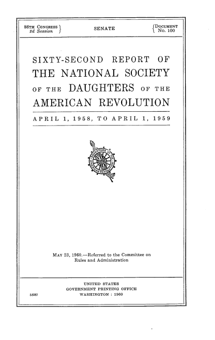 handle is hein.usccsset/usconset22855 and id is 1 raw text is: 


86TH CONGRESS I  SENATE         DOCUMENT
2d Session f                    1 No. 100


SIXTY-SECOND


REPORT


THE NATIONAL SOCIETY

OF THE DAUGHTERS OF THE

AMERICAN REVOLUTION


APRIL 1, 1958,


TO APRIL   1, 1959


MAY 23, 1960.-Referred to the Committee on
     Rules and Administration


             UNITED STATES
         GOVERNMENT PRINTING OFFICE
55987       WASHINGTON : 1960


OF


