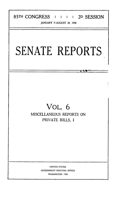 handle is hein.usccsset/usconset22859 and id is 1 raw text is: 



85TH CONGRESS : : : : 2D SESSION
            JANUARY 7-AUGUST 24, 1958


SENATE REPORTS


       VOL. 6
MISCELLANEOUS REPORTS ON
     PRIVATE BILLS, I


    UNITED STATES
GOVERNMENT PRINTING OFFICE
   WASHINGTON: 1958


't ( w --


