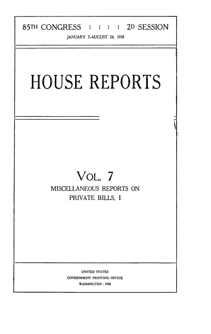 handle is hein.usccsset/usconset22862 and id is 1 raw text is: 


85TH CONGRESS : : : : 2D SESSION
            JANUARY 7-AUGUST 24, 1958


HOUSE REPORTS


F


       VOL. 7
MISCELLANEOUS REPORTS ON
     PRIVATE BILLS, I


    UNITED STATES
GOVERNMENT PRINTING OFFICE
   WASHINGTON: 1958



