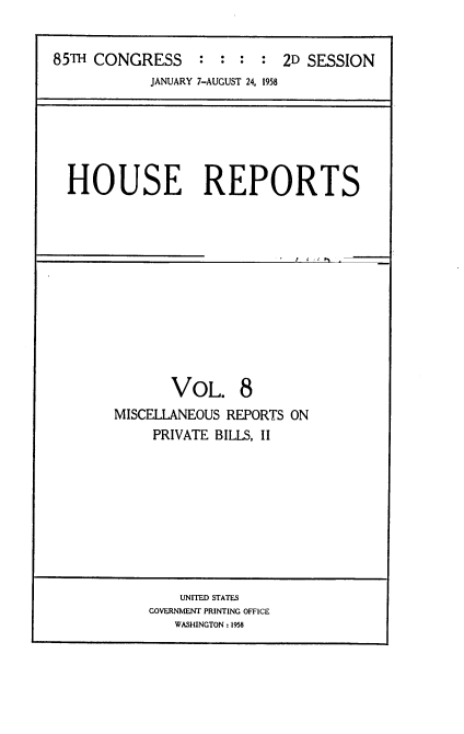 handle is hein.usccsset/usconset22863 and id is 1 raw text is: 


85TH CONGRESS : : : : 2D SESSION
            JANUARY 7-AUGUST 24, 1958


HOUSE REPORTS


       VOL. 8
MISCELLANEOUS REPORTS ON
     PRIVATE BILLS, II


    UNITED STATES
GOVERNMENT PRINTING OFFICE
   WASHINGTON: 1958


